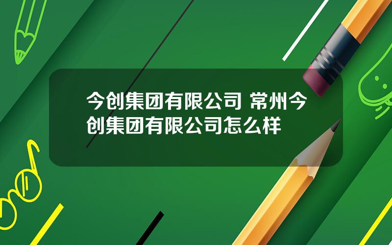 今创集团有限公司 常州今创集团有限公司怎么样